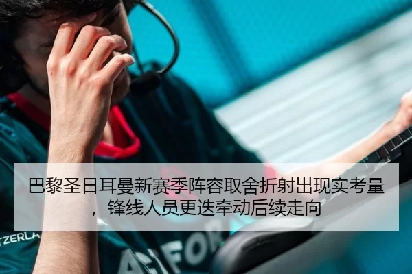 巴黎圣日耳曼新赛季阵容取舍折射出现实考量，锋线人员更迭牵动后续走向